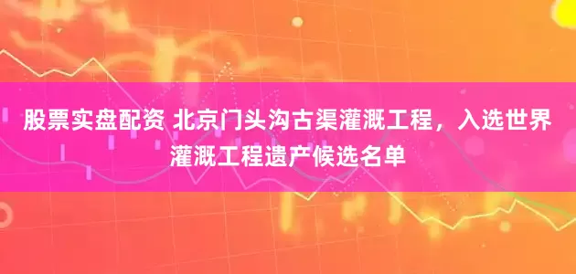 股票实盘配资 北京门头沟古渠灌溉工程，入选世界灌溉工程遗产候选名单