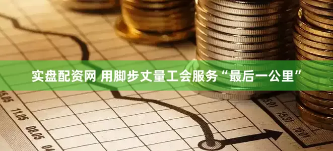 实盘配资网 用脚步丈量工会服务“最后一公里”