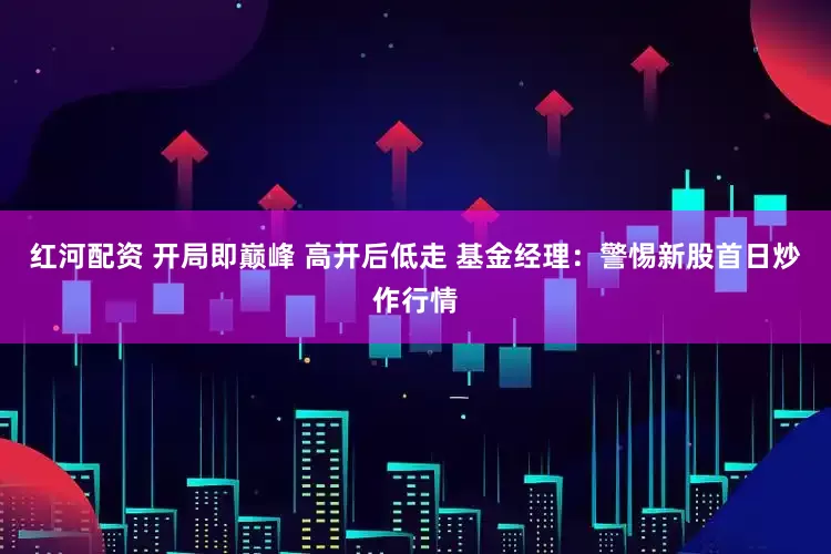 红河配资 开局即巅峰 高开后低走 基金经理：警惕新股首日炒作行情