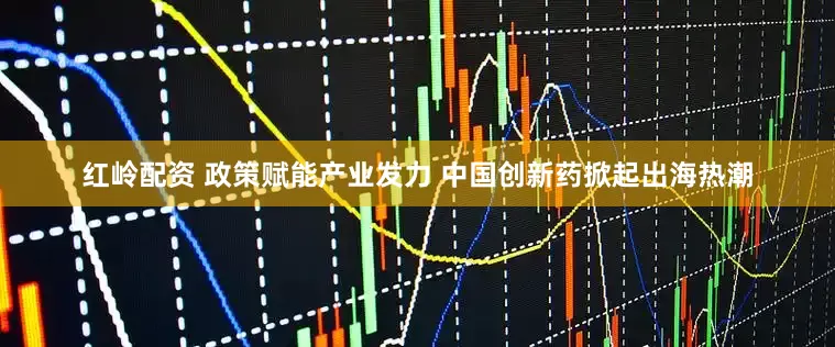 红岭配资 政策赋能产业发力 中国创新药掀起出海热潮