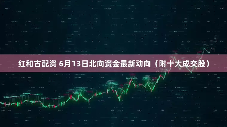 红和古配资 6月13日北向资金最新动向（附十大成交股）