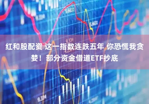 红和股配资 这一指数连跌五年 你恐慌我贪婪！部分资金借道ETF抄底
