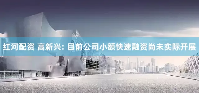 红河配资 高新兴: 目前公司小额快速融资尚未实际开展