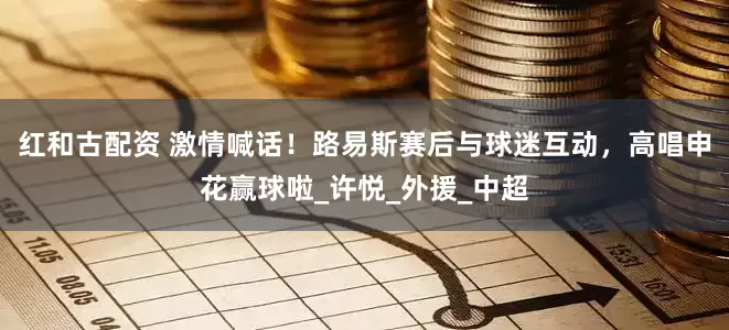 红和古配资 激情喊话！路易斯赛后与球迷互动，高唱申花赢球啦_许悦_外援_中超