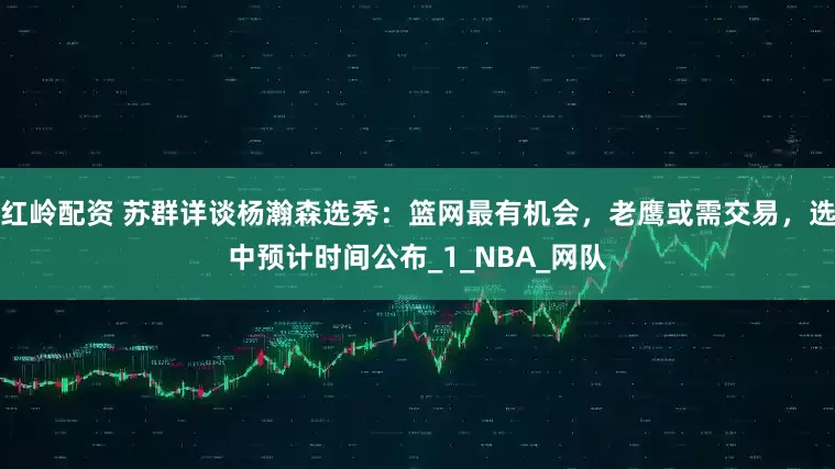 红岭配资 苏群详谈杨瀚森选秀：篮网最有机会，老鹰或需交易，选中预计时间公布_1_NBA_网队