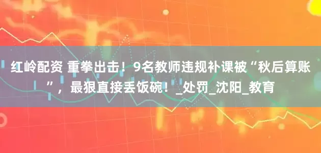 红岭配资 重拳出击！9名教师违规补课被“秋后算账”，最狠直接丢饭碗！_处罚_沈阳_教育