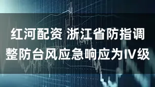 红河配资 浙江省防指调整防台风应急响应为Ⅳ级