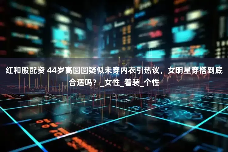 红和股配资 44岁高圆圆疑似未穿内衣引热议，女明星穿搭到底合适吗？_女性_着装_个性