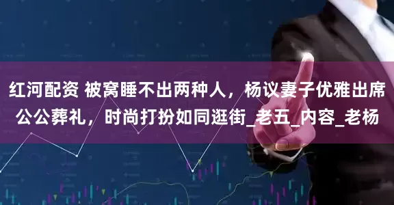 红河配资 被窝睡不出两种人，杨议妻子优雅出席公公葬礼，时尚打扮如同逛街_老五_内容_老杨