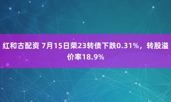 红和古配资 7月15日荣23转债下跌0.31%，转股溢价率18.9%