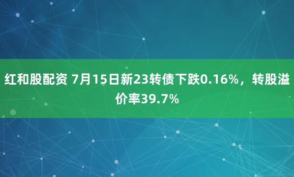 红和股配资 7月15日新23转债下跌0.16%，转股溢价率39.7%