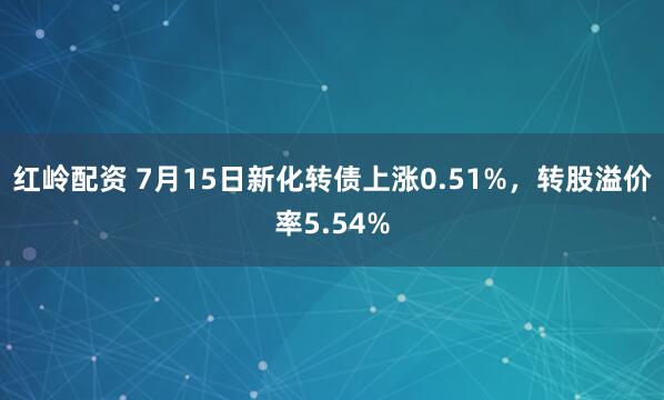 红岭配资 7月15日新化转债上涨0.51%，转股溢价率5.54%