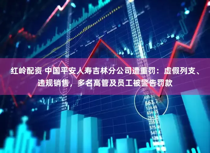 红岭配资 中国平安人寿吉林分公司遭重罚：虚假列支、违规销售，多名高管及员工被警告罚款