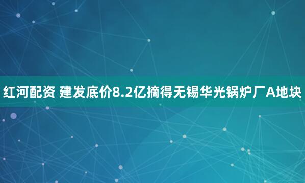 红河配资 建发底价8.2亿摘得无锡华光锅炉厂A地块