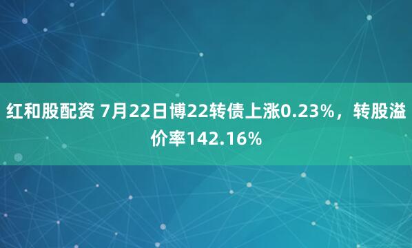 红和股配资 7月22日博22转债上涨0.23%，转股溢价率142.16%
