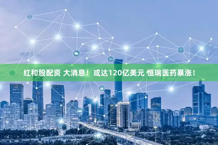 红和股配资 大消息！或达120亿美元 恒瑞医药暴涨！