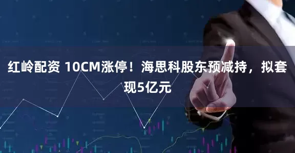 红岭配资 10CM涨停！海思科股东预减持，拟套现5亿元