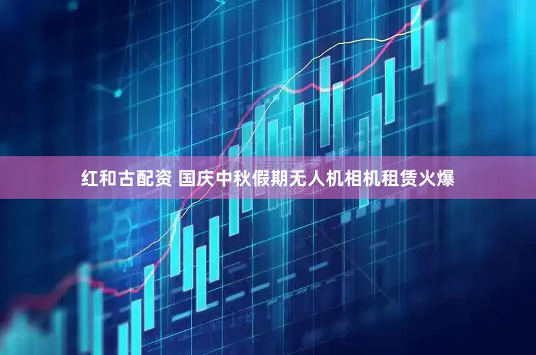 红和古配资 国庆中秋假期无人机相机租赁火爆