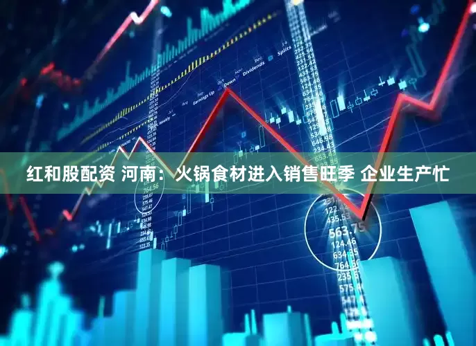 红和股配资 河南：火锅食材进入销售旺季 企业生产忙
