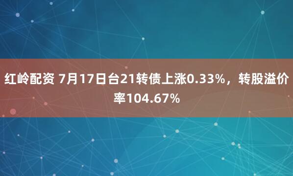 红岭配资 7月17日台21转债上涨0.33%,转股溢价率104.67%