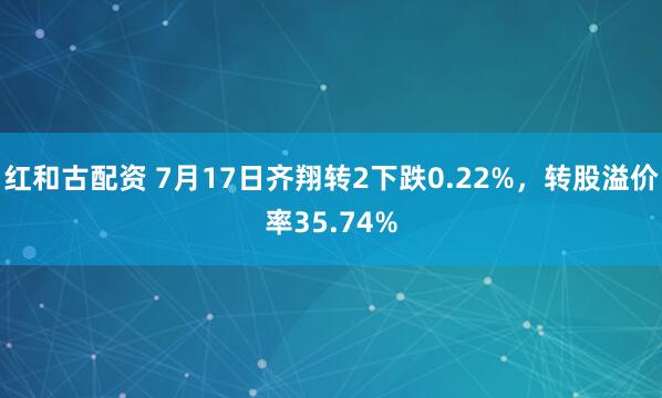 红和古配资 7月17日齐翔转2下跌0.22%,转股溢价率35.74%