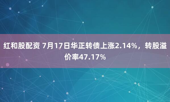 红和股配资 7月17日华正转债上涨2.14%，转股溢价率47.17%