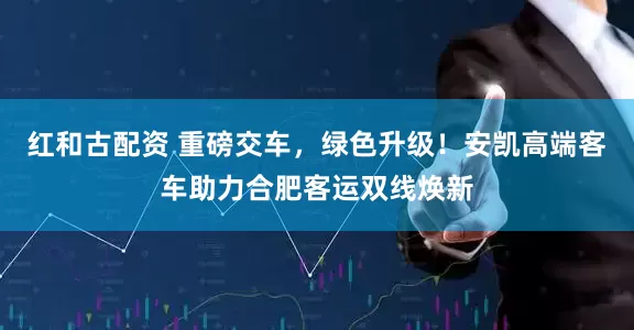 红和古配资 重磅交车，绿色升级！安凯高端客车助力合肥客运双线焕新