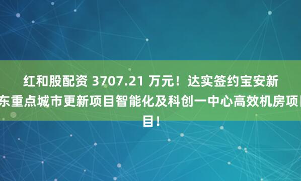 红和股配资 3707.21 万元！达实签约宝安新桥东重点城市更新项目智能化及科创一中心高效机房项目！