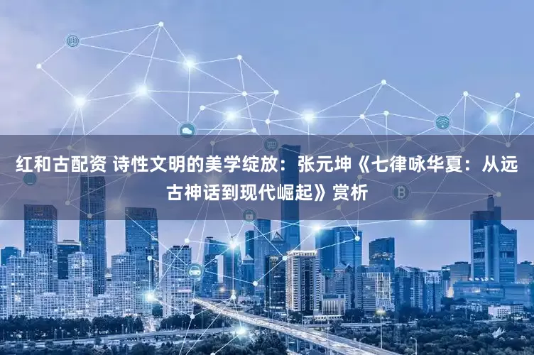 红和古配资 诗性文明的美学绽放：张元坤《七律咏华夏：从远古神话到现代崛起》赏析